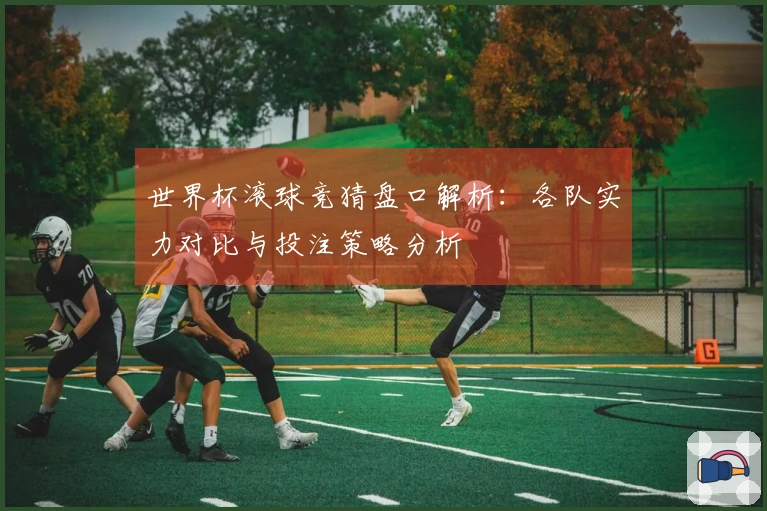 世界杯滚球竞猜盘口解析：各队实力对比与投注策略分析